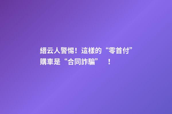 縉云人警惕！這樣的“零首付”購車是“合同詐騙”！